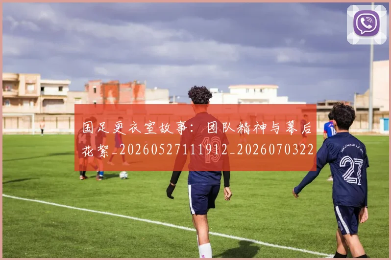 国足更衣室故事：团队精神与幕后花絮_20260527111912_20260703224012