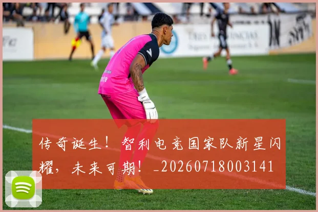 传奇诞生!智利电竞国家队新星闪耀,未来可期!_20260718003141