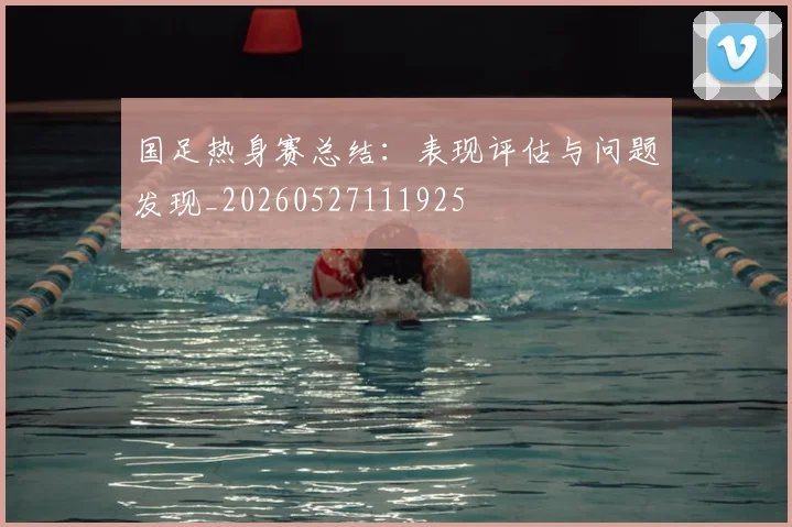 国足热身赛总结：表现评估与问题发现_20260527111925
