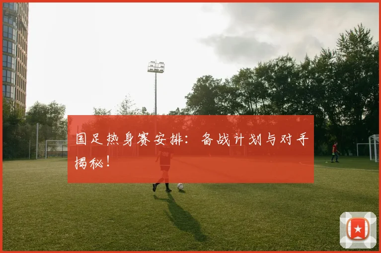 国足热身赛安排：备战计划与对手揭秘！