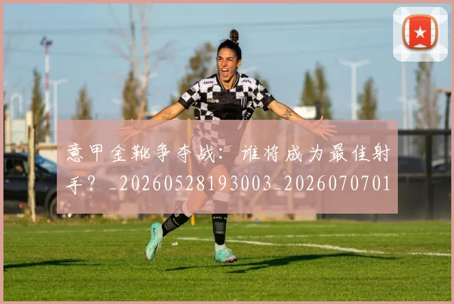 意甲金靴争夺战：谁将成为最佳射手？_20260528193003_20260707013054