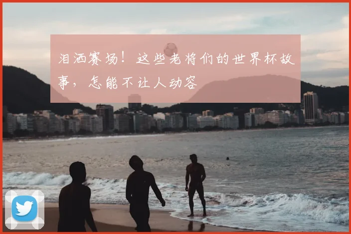 泪洒赛场！这些老将们的世界杯故事，怎能不让人动容