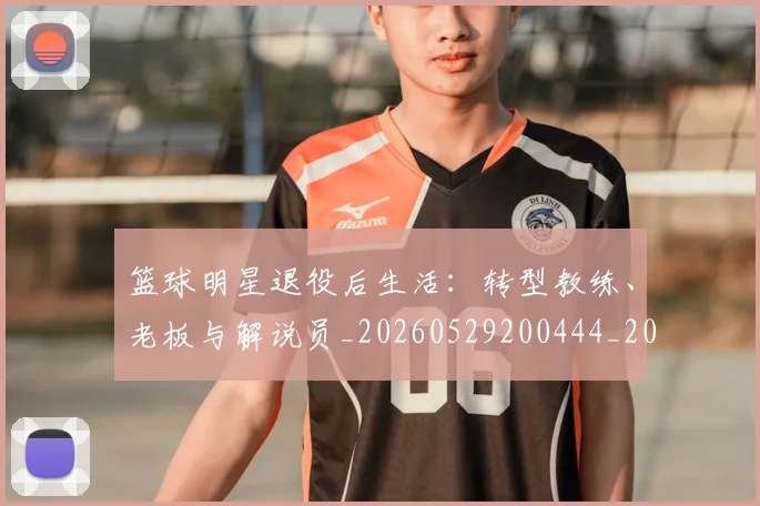 篮球明星退役后生活:转型教练、老板与解说员_20260529200444_20260708200919