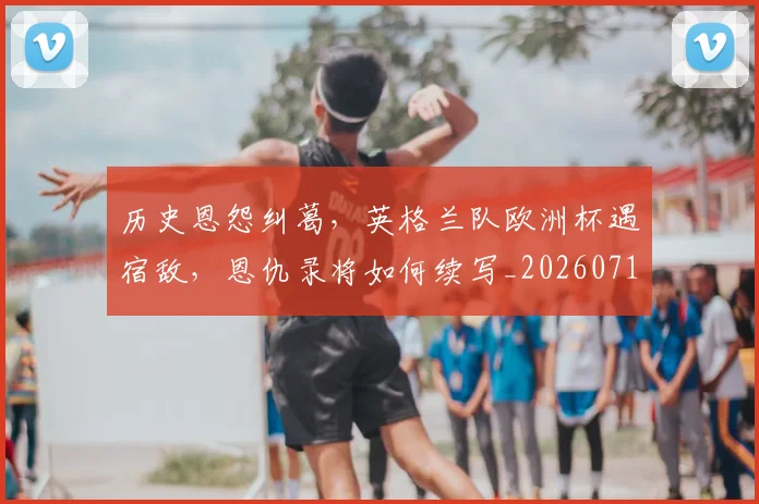 历史恩怨纠葛，英格兰队欧洲杯遇宿敌，恩仇录将如何续写_20260718204908