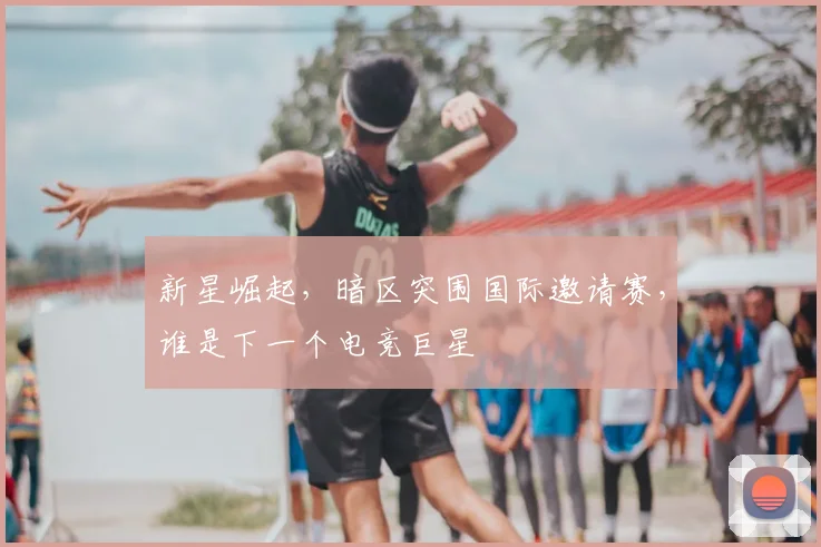 新星崛起,暗区突围国际邀请赛,谁是下一个电竞巨星