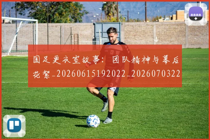 国足更衣室故事：团队精神与幕后花絮_20260615192022_20260703224013