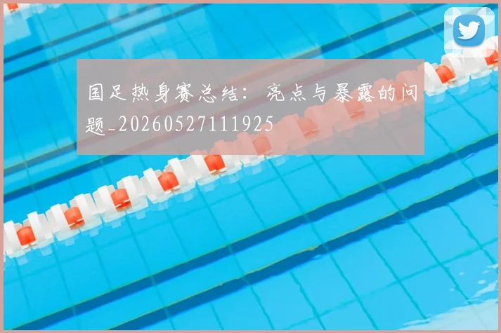 国足热身赛总结:亮点与暴露的问题_20260527111925