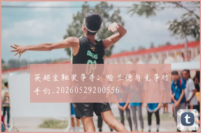 英超金靴奖争夺:哈兰德与竞争对手们_20260529200556