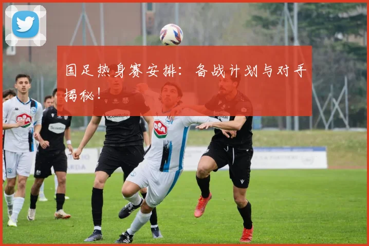 国足热身赛安排：备战计划与对手揭秘！