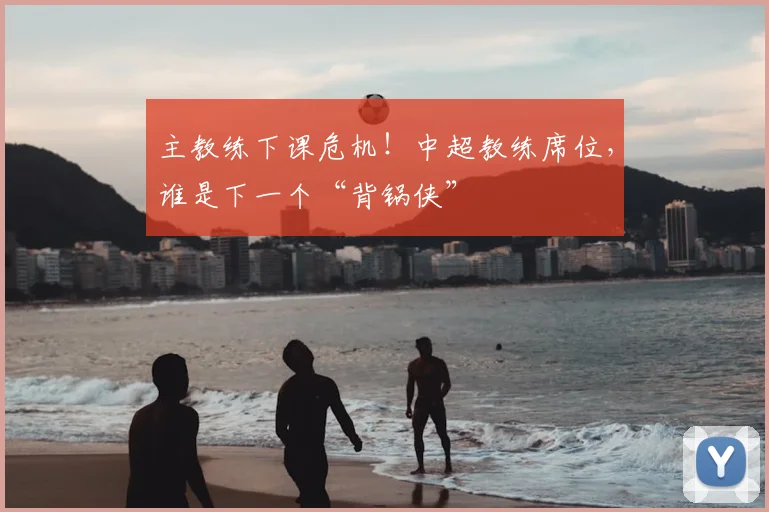 主教练下课危机!中超教练席位,谁是下一个“背锅侠”