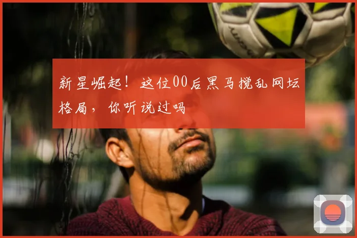 新星崛起!这位00后黑马搅乱网坛格局,你听说过吗