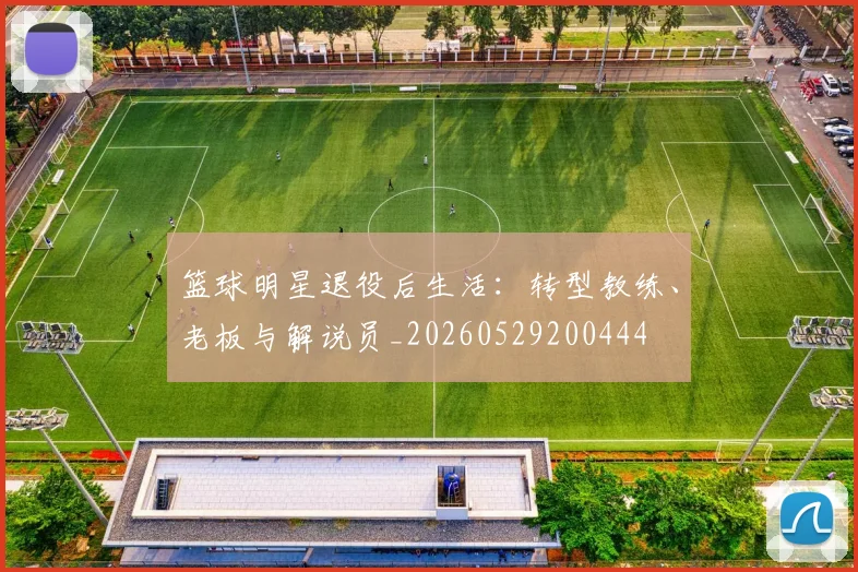 篮球明星退役后生活：转型教练、老板与解说员_20260529200444