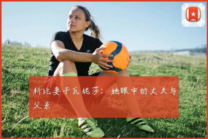 科比妻子瓦妮莎:她眼中的丈夫与父亲