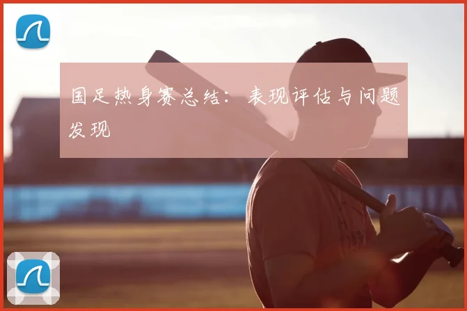 国足热身赛总结：表现评估与问题发现