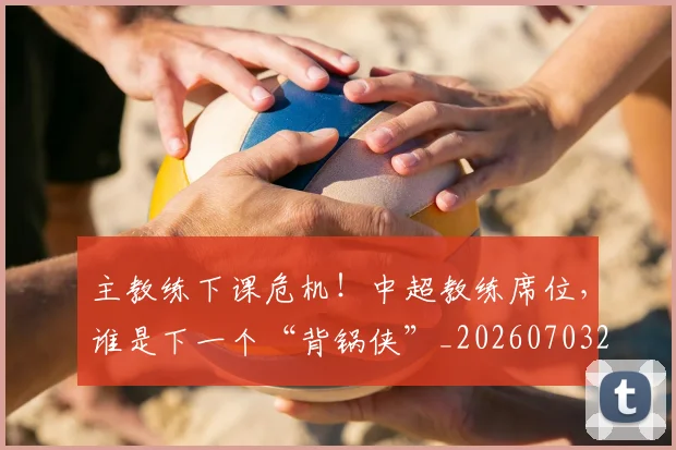 主教练下课危机！中超教练席位，谁是下一个“背锅侠”_20260703205820