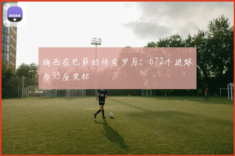 梅西在巴萨的传奇岁月：672个进球与35座奖杯