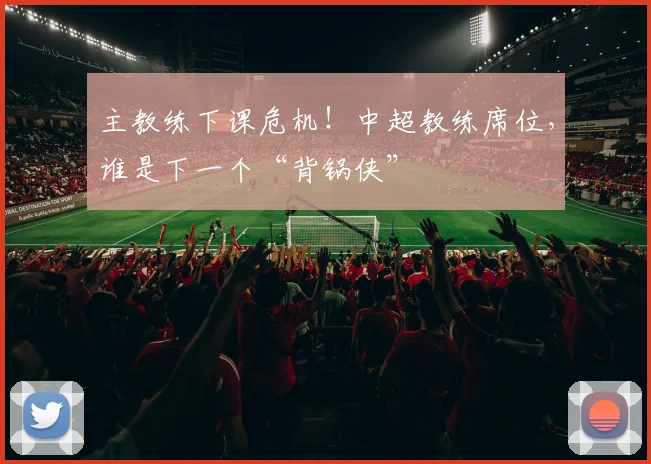 主教练下课危机！中超教练席位，谁是下一个“背锅侠”