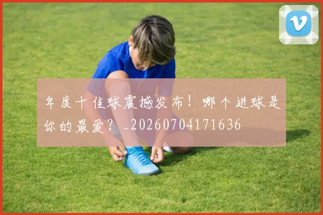 年度十佳球震撼发布！哪个进球是你的最爱？_20260704171636