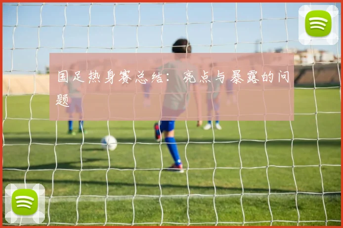 国足热身赛总结：亮点与暴露的问题
