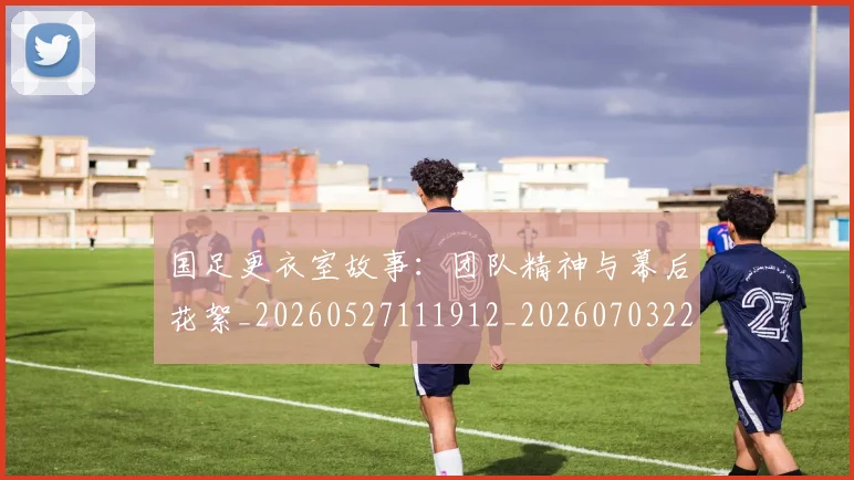 国足更衣室故事：团队精神与幕后花絮_20260527111912_20260703224012